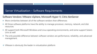 Server Virtualization – Software Requirements
Software Vendors: VMware vSphere, Microsoft Hyper-V, Citrix XenServer
 More similarities between all of the software vendors than differences
 All those software platforms have the ability to manage processor, memory, network, and disk
resources.
 All support both Microsoft Windows and Linux operating environments, and some support Solaris
Unix as well
 The only possible difference between software vendors are performance, reliability, and advanced
management.
 VMware is obviously the leader in virtualization platform
 