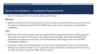 Server Virtualization – Hardware Requirements
 Choosing the best hardware for virtualization begins with a server’s memory and CPU. The
lack of memory or CPU can directly affect performance.
Memory:
 Memory is often the most limiting factor in the number of virtual machines a server can host.
Ensuring an adequate amount of fast RAM plays a huge role in the server’s virtualization
capabilities.
CPU:
 Selecting a CPU with multiple cores can significantly increase performance and throughput.
There are two major CPU brands in the market, Intel and AMD. Both Intel and AMD have
integrated virtualization extensions, Intel Virtualization Technology (Intel-VT) and AMD
Virtualization (AMD-V).
 Choosing a right CPU brand depends on your current environment. If your current servers
already use a particular brand, it is a good idea to just stick with it because one VM running
on Intel can not be moved to AMD, and vice verse.
 
