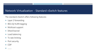 Network Virtualization - Standard vSwitch features
The standard vSwitch offers following features:
 Layer 2 forwarding
 802.1Q VLAN tagging
 Multicast support
 EtherChannel
 Load balancing
 Tx rate limiting
 Port security
 CDP
 ……..
 