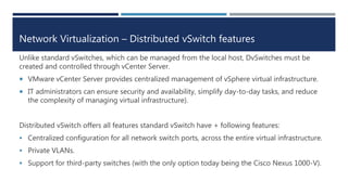 Network Virtualization – Distributed vSwitch features
Unlike standard vSwitches, which can be managed from the local host, DvSwitches must be
created and controlled through vCenter Server.
 VMware vCenter Server provides centralized management of vSphere virtual infrastructure.
 IT administrators can ensure security and availability, simplify day-to-day tasks, and reduce
the complexity of managing virtual infrastructure).
Distributed vSwitch offers all features standard vSwitch have + following features:
 Centralized configuration for all network switch ports, across the entire virtual infrastructure.
 Private VLANs.
 Support for third-party switches (with the only option today being the Cisco Nexus 1000-V).
 