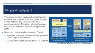 What is Virtualization?
 Virtualization means creation of a virtual version
of a device or resource, such as a server, storage
device, network, and software (including
operating system). This allows physical hardware
resources to be shared by multiple applications
(VMs).
 Hypervisor: virtual machine manager (VMM)
 A program that allows multiple operating systems to
share a single hardware host.
 Example: VMware ESXi, Microsoft Hyper-V, and KVM
Non Virtual Machine and VM Configurations
 