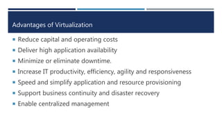 Advantages of Virtualization
 Reduce capital and operating costs
 Deliver high application availability
 Minimize or eliminate downtime.
 Increase IT productivity, efficiency, agility and responsiveness
 Speed and simplify application and resource provisioning
 Support business continuity and disaster recovery
 Enable centralized management
 