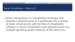 Server Virtualization – What is it?
 Server virtualization is a virtualization technique that
presents a physical server as if partitioned into a number
of small, virtual servers with the help of virtualization
software. In server virtualization, each physical server runs
multiple operating system instances at the same time.
 