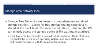 Storage Area Network (SAN)
 Storage Area Networks are the most comprehensive centralized
storage solution. It allows for true storage sharing since data is
stored at the block level. This means applications, including the OS
can directly access the storage device as if it was locally attached.
 Each block can be controlled as an individual hard drive. These Blocks are
controlled by server based operating systems and each block can be
individually formatted with the required file system.
 