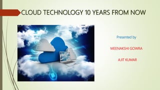 CLOUD TECHNOLOGY 10 YEARS FROM NOW
Presented by
MEENAKSHI GOWRA
AJIT KUMAR
 