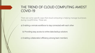THE TREND OF CLOUD COMPUTING AMIDST
COVID-19
There are some specific ways that cloud computing is helping manage businesses
during Covid19 times. These are:
a) Enabling a remote workforce to stay connected with each other
b) Providing easy access to online data backup solutions
c) Enabling collaboration efficiency among team members
 