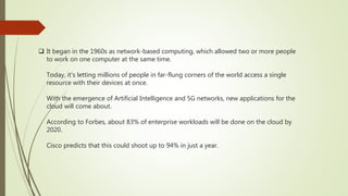  It began in the 1960s as network-based computing, which allowed two or more people
to work on one computer at the same time.
Today, it’s letting millions of people in far-flung corners of the world access a single
resource with their devices at once.
With the emergence of Artificial Intelligence and 5G networks, new applications for the
cloud will come about.
According to Forbes, about 83% of enterprise workloads will be done on the cloud by
2020.
Cisco predicts that this could shoot up to 94% in just a year.
 