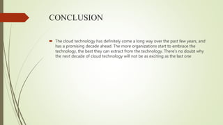 CONCLUSION
 The cloud technology has definitely come a long way over the past few years, and
has a promising decade ahead. The more organizations start to embrace the
technology, the best they can extract from the technology. There’s no doubt why
the next decade of cloud technology will not be as exciting as the last one
 