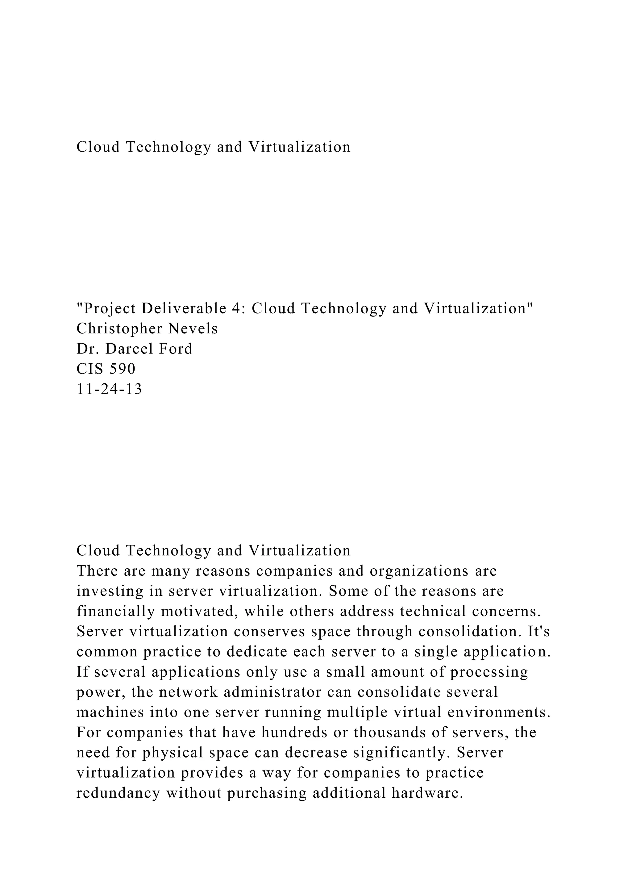 Cloud Technology and Virtualization
"Project Deliverable 4: Cloud Technology and Virtualization"
Christopher Nevels
Dr. Darcel Ford
CIS 590
11-24-13
Cloud Technology and Virtualization
There are many reasons companies and organizations are
investing in server virtualization. Some of the reasons are
financially motivated, while others address technical concerns.
Server virtualization conserves space through consolidation. It's
common practice to dedicate each server to a single application.
If several applications only use a small amount of processing
power, the network administrator can consolidate several
machines into one server running multiple virtual environments.
For companies that have hundreds or thousands of servers, the
need for physical space can decrease significantly. Server
virtualization provides a way for companies to practice
redundancy without purchasing additional hardware.
 