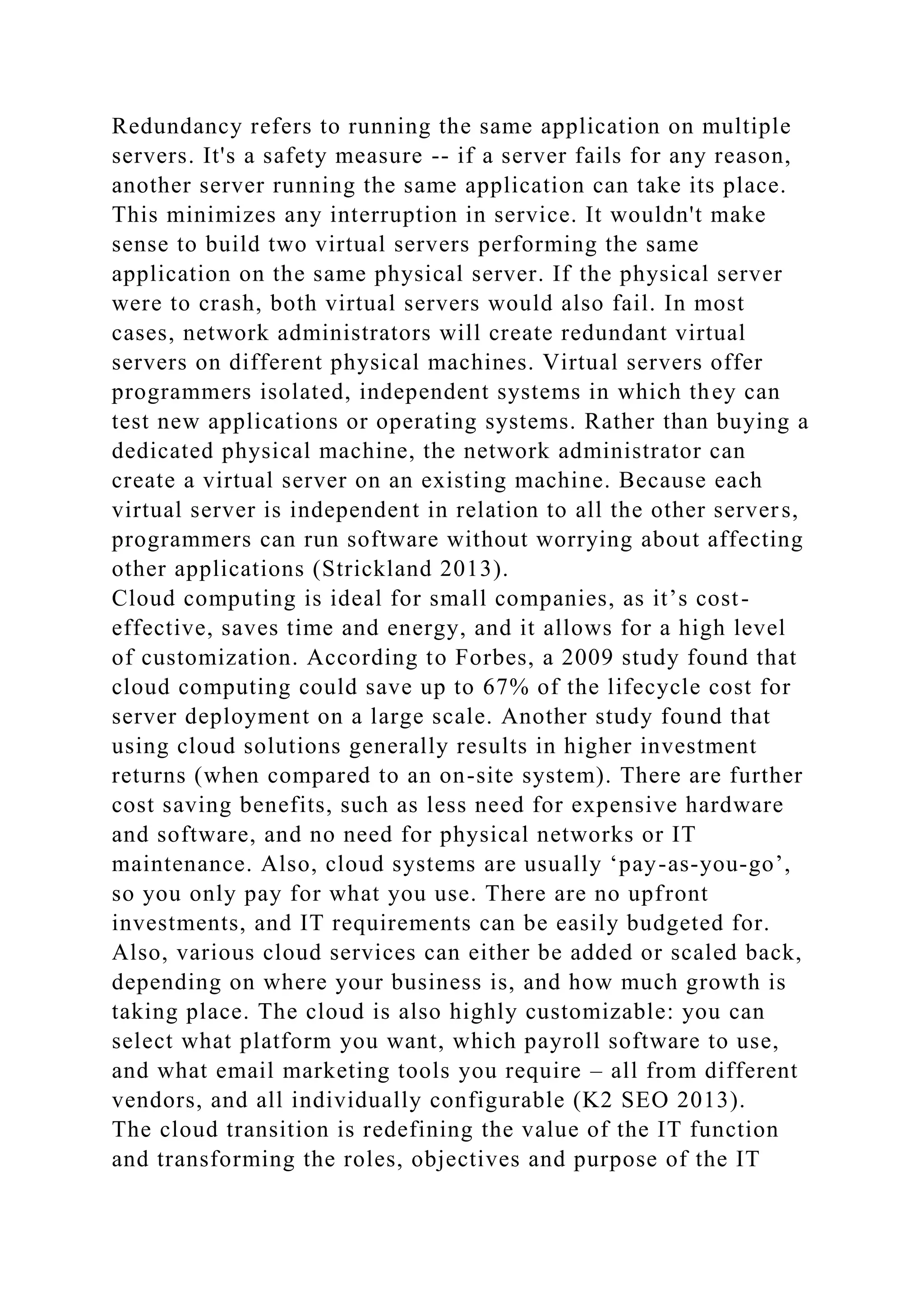 Redundancy refers to running the same application on multiple
servers. It's a safety measure -- if a server fails for any reason,
another server running the same application can take its place.
This minimizes any interruption in service. It wouldn't make
sense to build two virtual servers performing the same
application on the same physical server. If the physical server
were to crash, both virtual servers would also fail. In most
cases, network administrators will create redundant virtual
servers on different physical machines. Virtual servers offer
programmers isolated, independent systems in which they can
test new applications or operating systems. Rather than buying a
dedicated physical machine, the network administrator can
create a virtual server on an existing machine. Because each
virtual server is independent in relation to all the other servers,
programmers can run software without worrying about affecting
other applications (Strickland 2013).
Cloud computing is ideal for small companies, as it’s cost-
effective, saves time and energy, and it allows for a high level
of customization. According to Forbes, a 2009 study found that
cloud computing could save up to 67% of the lifecycle cost for
server deployment on a large scale. Another study found that
using cloud solutions generally results in higher investment
returns (when compared to an on-site system). There are further
cost saving benefits, such as less need for expensive hardware
and software, and no need for physical networks or IT
maintenance. Also, cloud systems are usually ‘pay-as-you-go’,
so you only pay for what you use. There are no upfront
investments, and IT requirements can be easily budgeted for.
Also, various cloud services can either be added or scaled back,
depending on where your business is, and how much growth is
taking place. The cloud is also highly customizable: you can
select what platform you want, which payroll software to use,
and what email marketing tools you require – all from different
vendors, and all individually configurable (K2 SEO 2013).
The cloud transition is redefining the value of the IT function
and transforming the roles, objectives and purpose of the IT
 