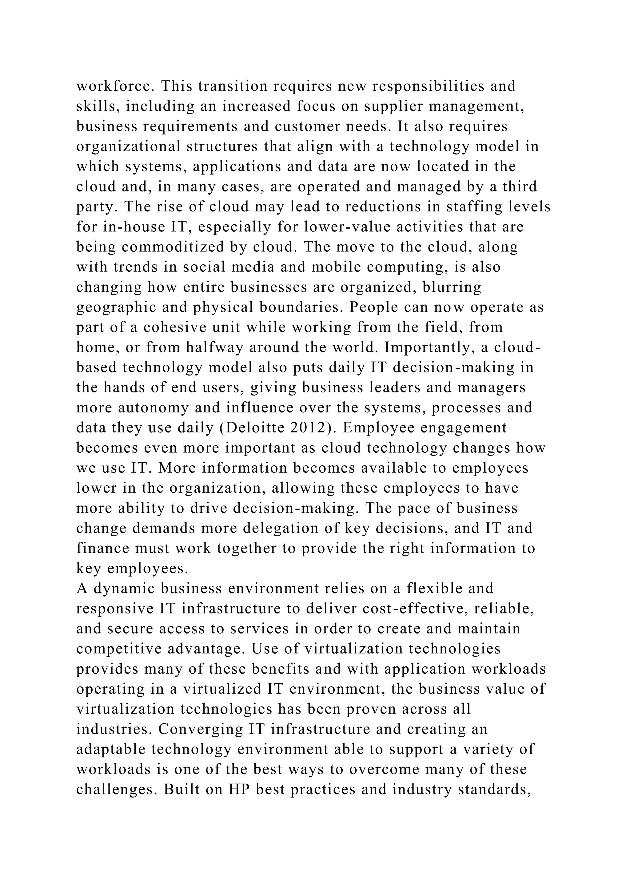 workforce. This transition requires new responsibilities and
skills, including an increased focus on supplier management,
business requirements and customer needs. It also requires
organizational structures that align with a technology model in
which systems, applications and data are now located in the
cloud and, in many cases, are operated and managed by a third
party. The rise of cloud may lead to reductions in staffing levels
for in-house IT, especially for lower-value activities that are
being commoditized by cloud. The move to the cloud, along
with trends in social media and mobile computing, is also
changing how entire businesses are organized, blurring
geographic and physical boundaries. People can now operate as
part of a cohesive unit while working from the field, from
home, or from halfway around the world. Importantly, a cloud-
based technology model also puts daily IT decision-making in
the hands of end users, giving business leaders and managers
more autonomy and influence over the systems, processes and
data they use daily (Deloitte 2012). Employee engagement
becomes even more important as cloud technology changes how
we use IT. More information becomes available to employees
lower in the organization, allowing these employees to have
more ability to drive decision-making. The pace of business
change demands more delegation of key decisions, and IT and
finance must work together to provide the right information to
key employees.
A dynamic business environment relies on a flexible and
responsive IT infrastructure to deliver cost-effective, reliable,
and secure access to services in order to create and maintain
competitive advantage. Use of virtualization technologies
provides many of these benefits and with application workloads
operating in a virtualized IT environment, the business value of
virtualization technologies has been proven across all
industries. Converging IT infrastructure and creating an
adaptable technology environment able to support a variety of
workloads is one of the best ways to overcome many of these
challenges. Built on HP best practices and industry standards,
 