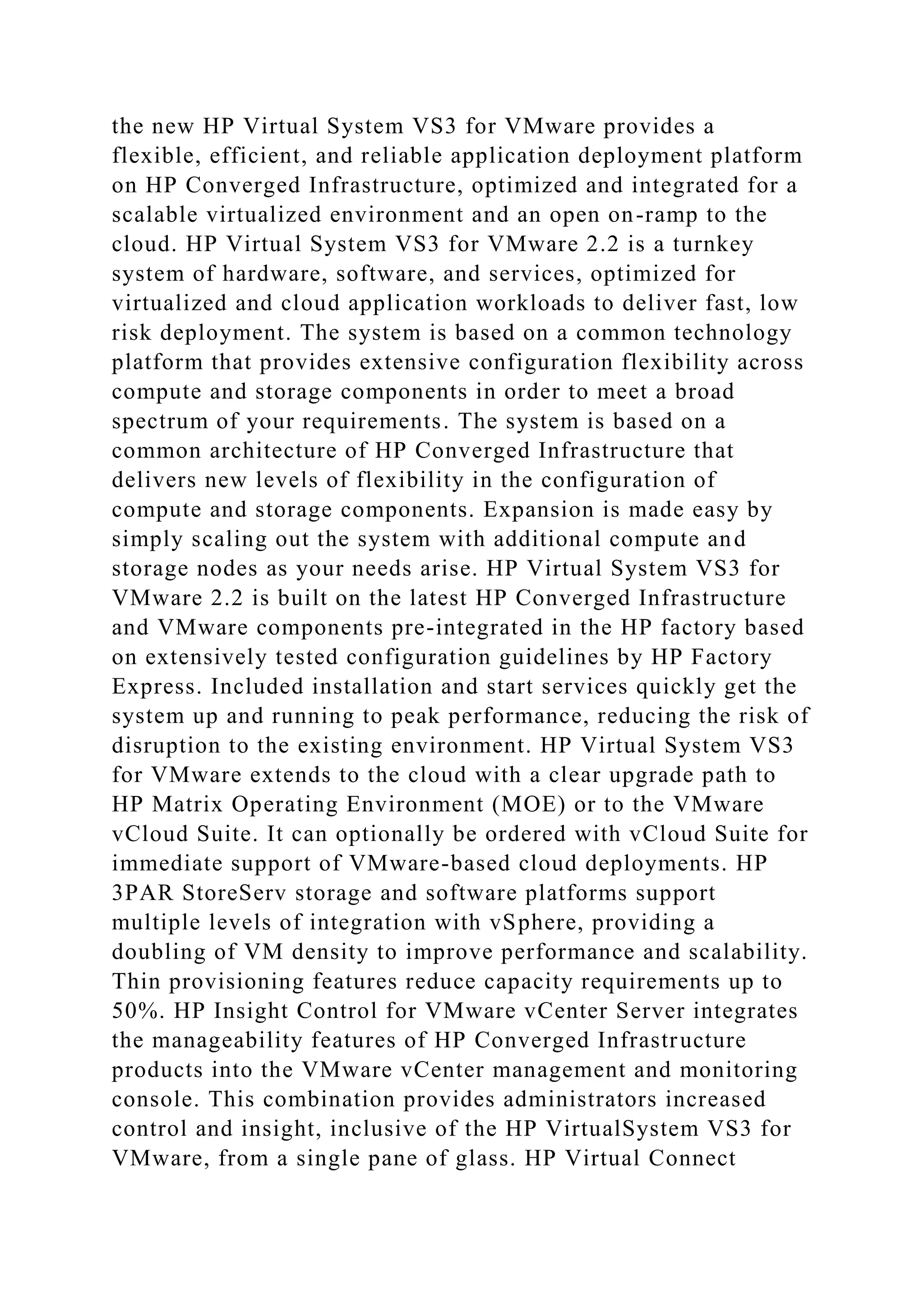 the new HP Virtual System VS3 for VMware provides a
flexible, efficient, and reliable application deployment platform
on HP Converged Infrastructure, optimized and integrated for a
scalable virtualized environment and an open on-ramp to the
cloud. HP Virtual System VS3 for VMware 2.2 is a turnkey
system of hardware, software, and services, optimized for
virtualized and cloud application workloads to deliver fast, low
risk deployment. The system is based on a common technology
platform that provides extensive configuration flexibility across
compute and storage components in order to meet a broad
spectrum of your requirements. The system is based on a
common architecture of HP Converged Infrastructure that
delivers new levels of flexibility in the configuration of
compute and storage components. Expansion is made easy by
simply scaling out the system with additional compute and
storage nodes as your needs arise. HP Virtual System VS3 for
VMware 2.2 is built on the latest HP Converged Infrastructure
and VMware components pre-integrated in the HP factory based
on extensively tested configuration guidelines by HP Factory
Express. Included installation and start services quickly get the
system up and running to peak performance, reducing the risk of
disruption to the existing environment. HP Virtual System VS3
for VMware extends to the cloud with a clear upgrade path to
HP Matrix Operating Environment (MOE) or to the VMware
vCloud Suite. It can optionally be ordered with vCloud Suite for
immediate support of VMware-based cloud deployments. HP
3PAR StoreServ storage and software platforms support
multiple levels of integration with vSphere, providing a
doubling of VM density to improve performance and scalability.
Thin provisioning features reduce capacity requirements up to
50%. HP Insight Control for VMware vCenter Server integrates
the manageability features of HP Converged Infrastructure
products into the VMware vCenter management and monitoring
console. This combination provides administrators increased
control and insight, inclusive of the HP VirtualSystem VS3 for
VMware, from a single pane of glass. HP Virtual Connect
 
