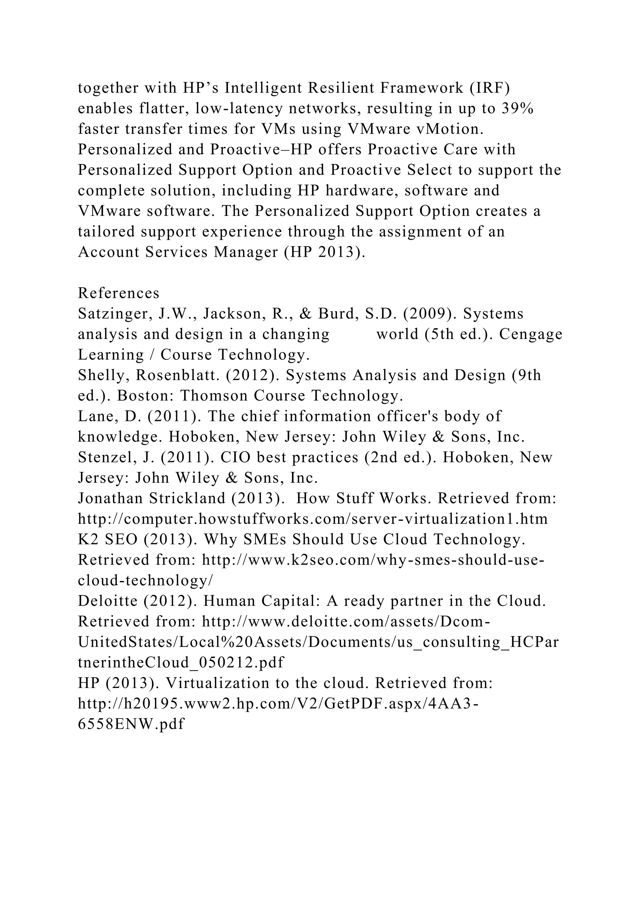 together with HP’s Intelligent Resilient Framework (IRF)
enables flatter, low-latency networks, resulting in up to 39%
faster transfer times for VMs using VMware vMotion.
Personalized and Proactive–HP offers Proactive Care with
Personalized Support Option and Proactive Select to support the
complete solution, including HP hardware, software and
VMware software. The Personalized Support Option creates a
tailored support experience through the assignment of an
Account Services Manager (HP 2013).
References
Satzinger, J.W., Jackson, R., & Burd, S.D. (2009). Systems
analysis and design in a changing world (5th ed.). Cengage
Learning / Course Technology.
Shelly, Rosenblatt. (2012). Systems Analysis and Design (9th
ed.). Boston: Thomson Course Technology.
Lane, D. (2011). The chief information officer's body of
knowledge. Hoboken, New Jersey: John Wiley & Sons, Inc.
Stenzel, J. (2011). CIO best practices (2nd ed.). Hoboken, New
Jersey: John Wiley & Sons, Inc.
Jonathan Strickland (2013). How Stuff Works. Retrieved from:
http://computer.howstuffworks.com/server-virtualization1.htm
K2 SEO (2013). Why SMEs Should Use Cloud Technology.
Retrieved from: http://www.k2seo.com/why-smes-should-use-
cloud-technology/
Deloitte (2012). Human Capital: A ready partner in the Cloud.
Retrieved from: http://www.deloitte.com/assets/Dcom-
UnitedStates/Local%20Assets/Documents/us_consulting_HCPar
tnerintheCloud_050212.pdf
HP (2013). Virtualization to the cloud. Retrieved from:
http://h20195.www2.hp.com/V2/GetPDF.aspx/4AA3-
6558ENW.pdf
 