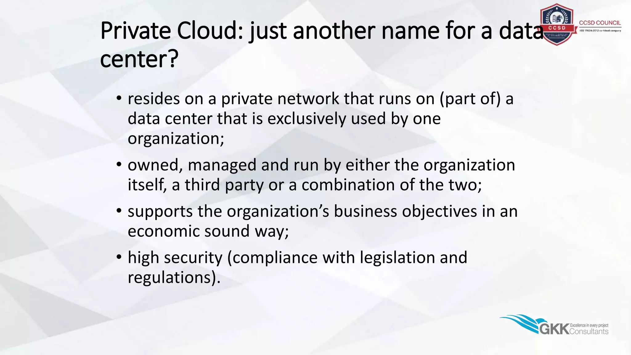 Private Cloud: just another name for a data
center?
• resides on a private network that runs on (part of) a
data center that is exclusively used by one
organization;
• owned, managed and run by either the organization
itself, a third party or a combination of the two;
• supports the organization’s business objectives in an
economic sound way;
• high security (compliance with legislation and
regulations).
 