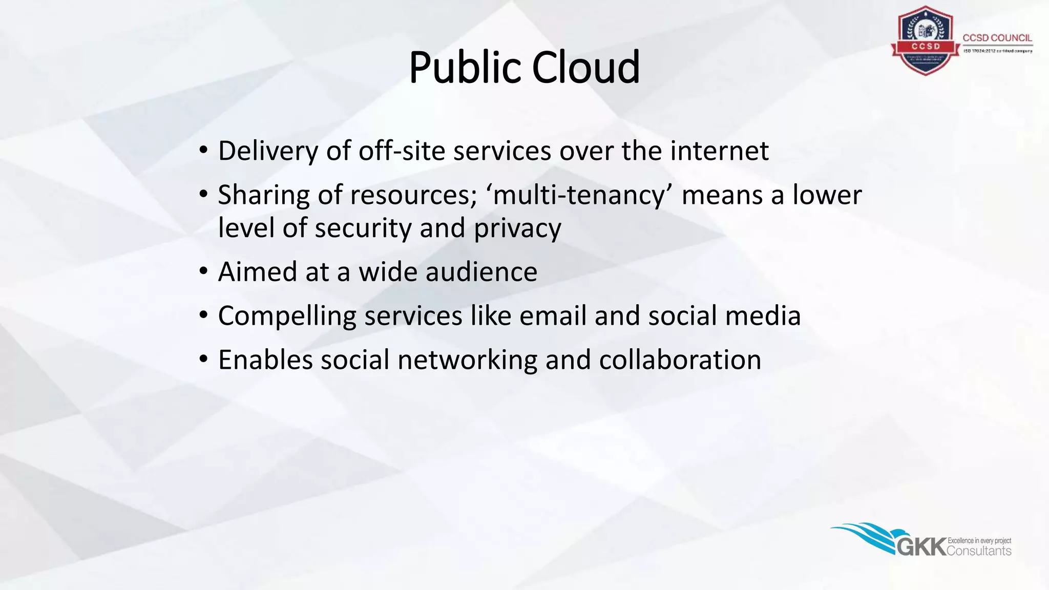Public Cloud
• Delivery of off-site services over the internet
• Sharing of resources; ‘multi-tenancy’ means a lower
level of security and privacy
• Aimed at a wide audience
• Compelling services like email and social media
• Enables social networking and collaboration
 