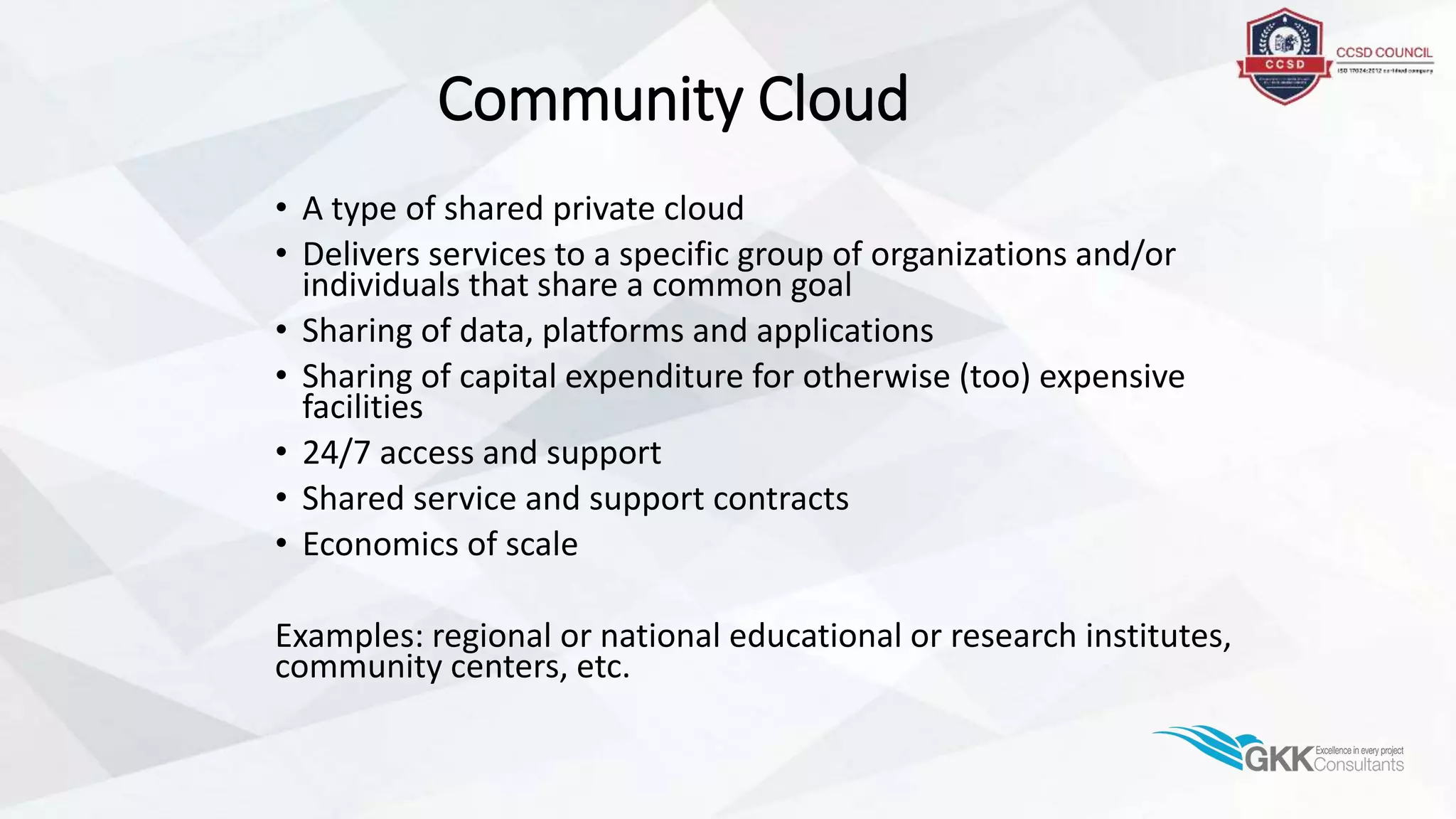 Community Cloud
• A type of shared private cloud
• Delivers services to a specific group of organizations and/or
individuals that share a common goal
• Sharing of data, platforms and applications
• Sharing of capital expenditure for otherwise (too) expensive
facilities
• 24/7 access and support
• Shared service and support contracts
• Economics of scale
Examples: regional or national educational or research institutes,
community centers, etc.
 