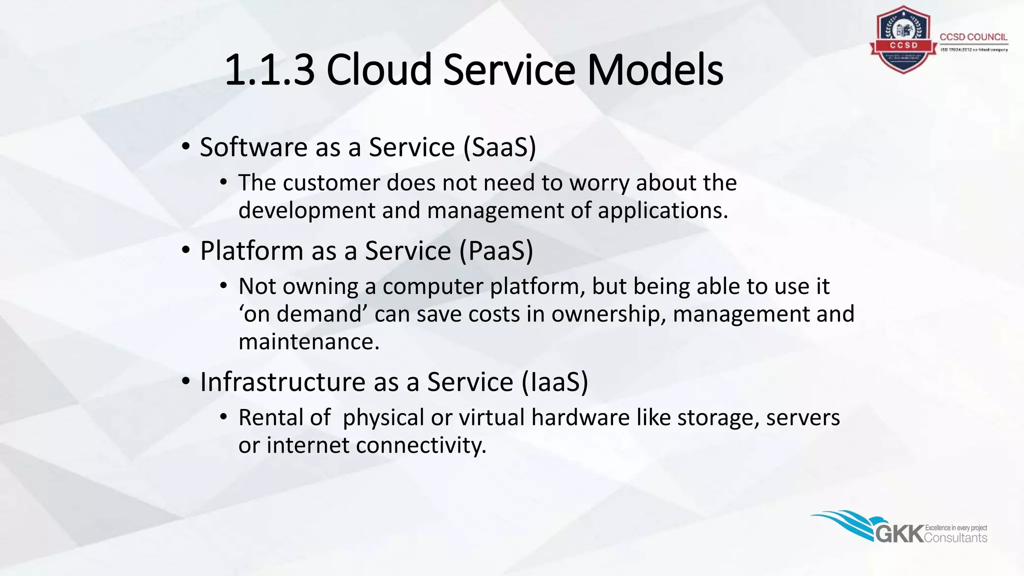 1.1.3 Cloud Service Models
• Software as a Service (SaaS)
• The customer does not need to worry about the
development and management of applications.
• Platform as a Service (PaaS)
• Not owning a computer platform, but being able to use it
‘on demand’ can save costs in ownership, management and
maintenance.
• Infrastructure as a Service (IaaS)
• Rental of physical or virtual hardware like storage, servers
or internet connectivity.
 