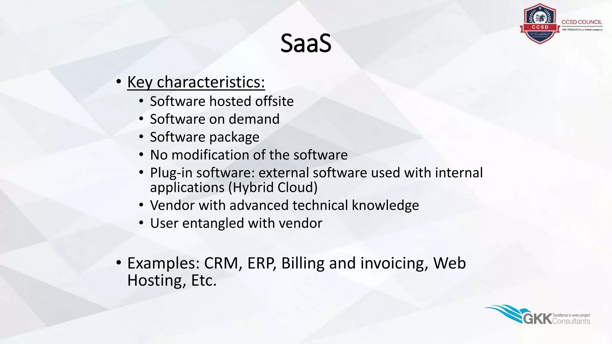 SaaS
• Key characteristics:
• Software hosted offsite
• Software on demand
• Software package
• No modification of the software
• Plug-in software: external software used with internal
applications (Hybrid Cloud)
• Vendor with advanced technical knowledge
• User entangled with vendor
• Examples: CRM, ERP, Billing and invoicing, Web
Hosting, Etc.
 