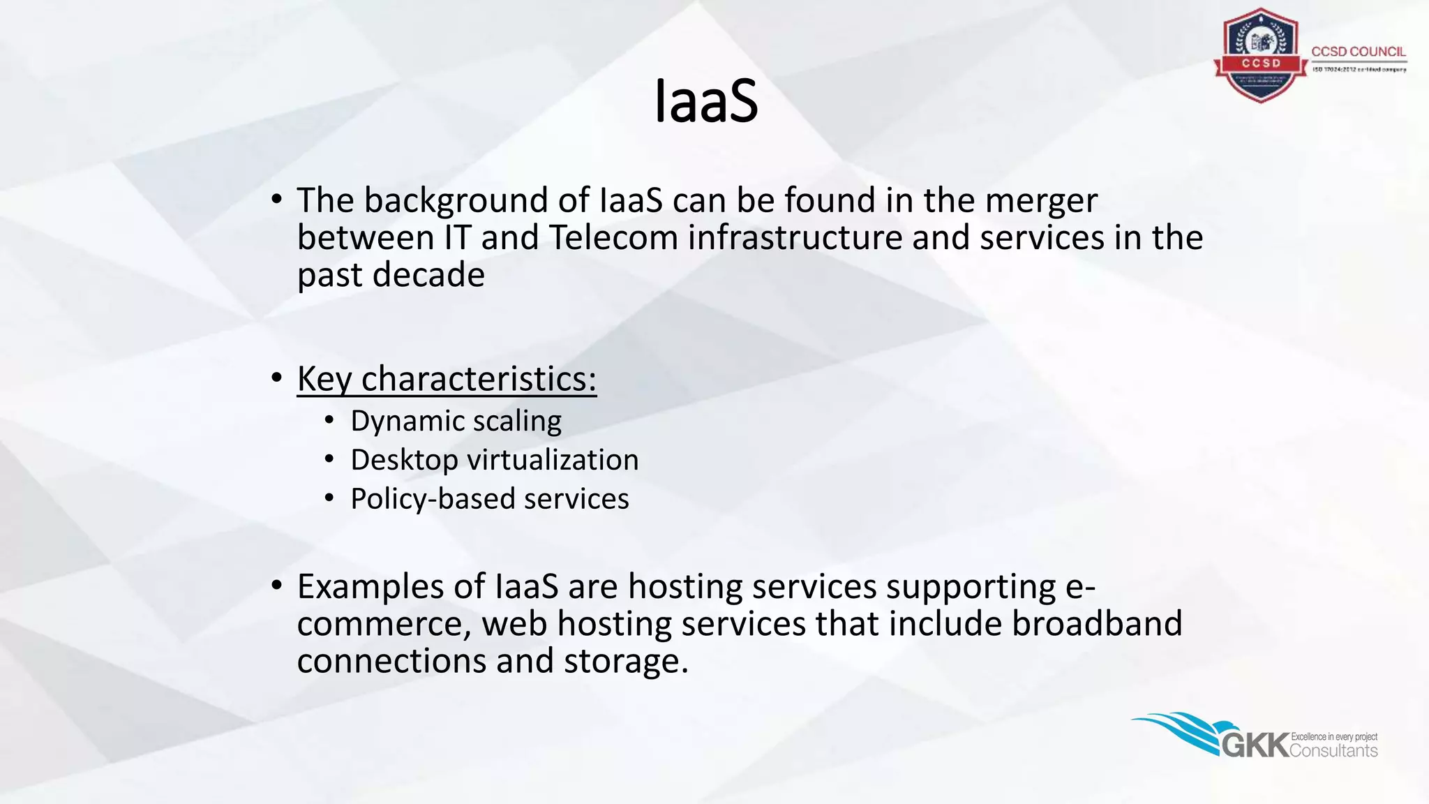IaaS
• The background of IaaS can be found in the merger
between IT and Telecom infrastructure and services in the
past decade
• Key characteristics:
• Dynamic scaling
• Desktop virtualization
• Policy-based services
• Examples of IaaS are hosting services supporting e-
commerce, web hosting services that include broadband
connections and storage.
 