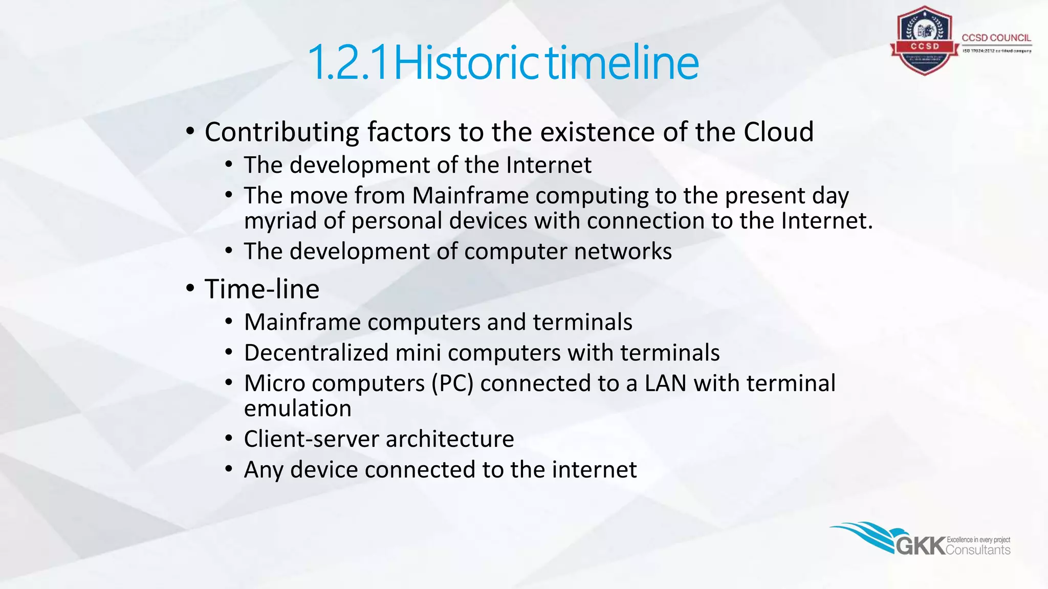 1.2.1Historictimeline
• Contributing factors to the existence of the Cloud
• The development of the Internet
• The move from Mainframe computing to the present day
myriad of personal devices with connection to the Internet.
• The development of computer networks
• Time-line
• Mainframe computers and terminals
• Decentralized mini computers with terminals
• Micro computers (PC) connected to a LAN with terminal
emulation
• Client-server architecture
• Any device connected to the internet
 