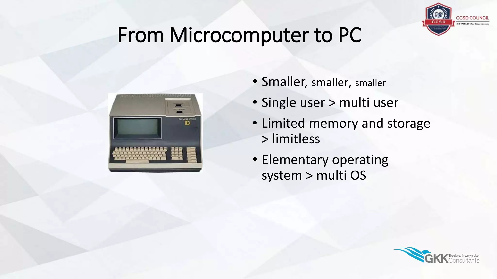 From Microcomputer to PC
• Smaller, smaller, smaller
• Single user > multi user
• Limited memory and storage
> limitless
• Elementary operating
system > multi OS
 