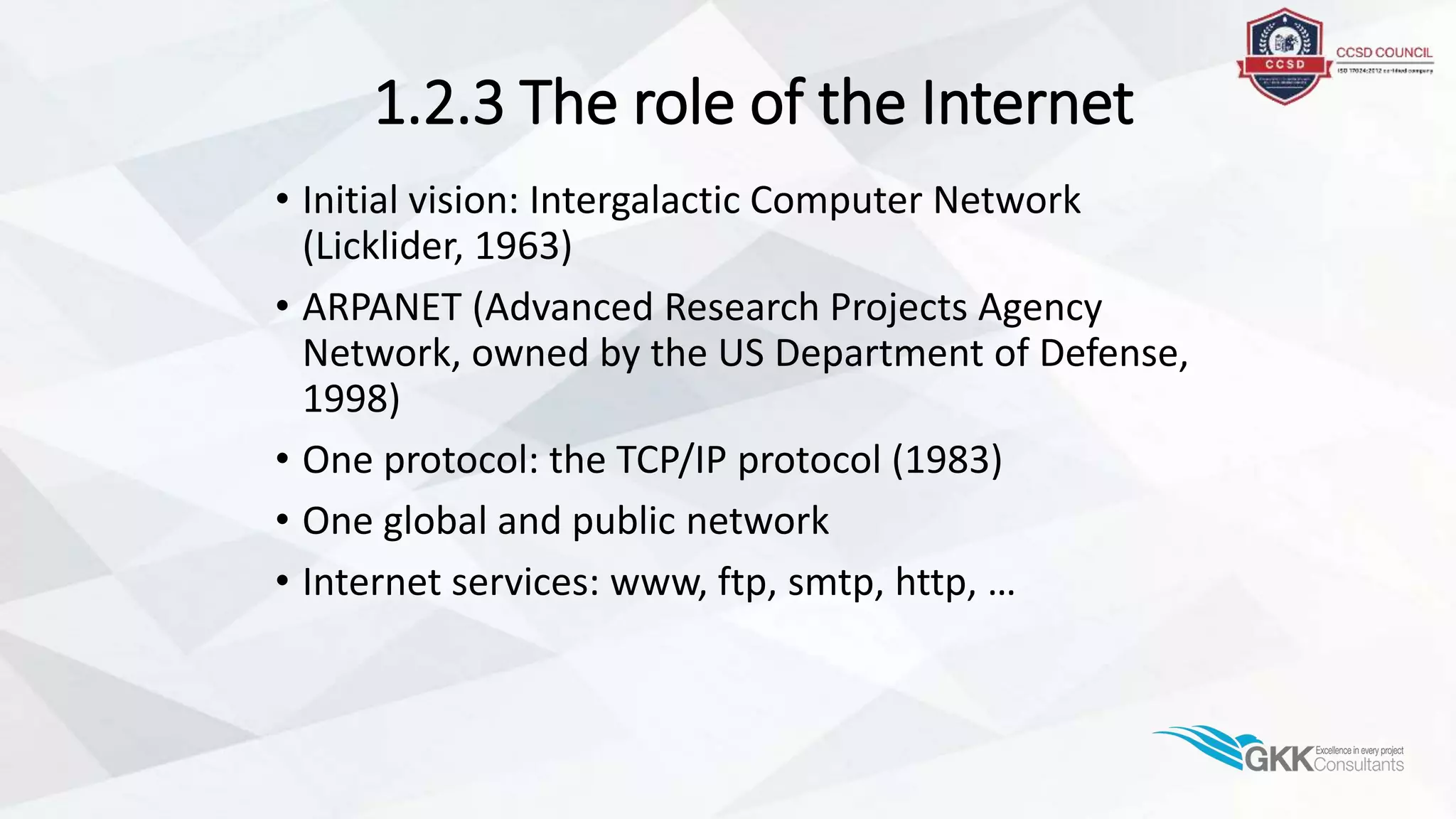 1.2.3 The role of the Internet
• Initial vision: Intergalactic Computer Network
(Licklider, 1963)
• ARPANET (Advanced Research Projects Agency
Network, owned by the US Department of Defense,
1998)
• One protocol: the TCP/IP protocol (1983)
• One global and public network
• Internet services: www, ftp, smtp, http, …
 
