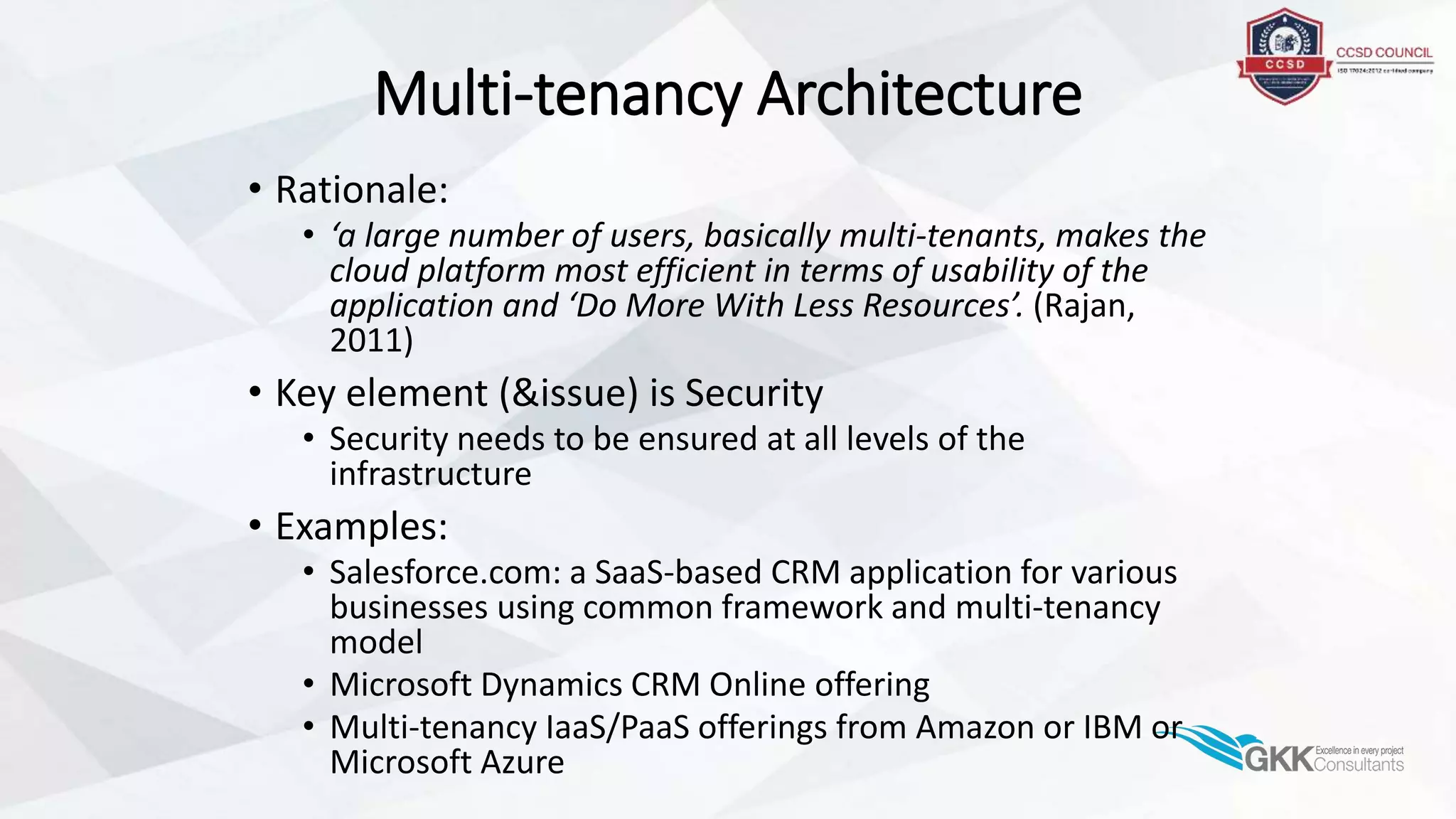 Multi-tenancy Architecture
• Rationale:
• ‘a large number of users, basically multi-tenants, makes the
cloud platform most efficient in terms of usability of the
application and ‘Do More With Less Resources’. (Rajan,
2011)
• Key element (&issue) is Security
• Security needs to be ensured at all levels of the
infrastructure
• Examples:
• Salesforce.com: a SaaS-based CRM application for various
businesses using common framework and multi-tenancy
model
• Microsoft Dynamics CRM Online offering
• Multi-tenancy IaaS/PaaS offerings from Amazon or IBM or
Microsoft Azure
 