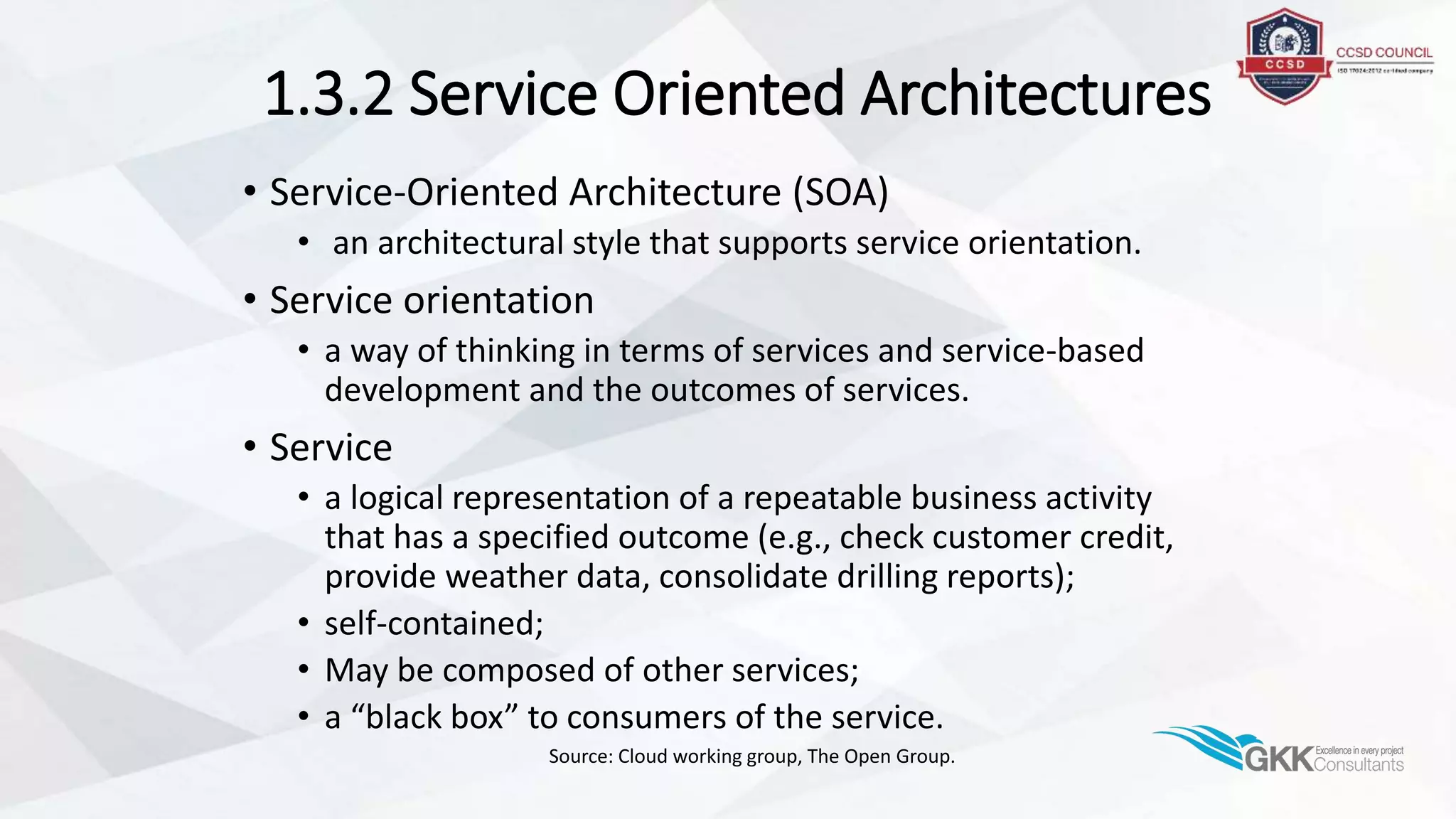 1.3.2 Service Oriented Architectures
• Service-Oriented Architecture (SOA)
• an architectural style that supports service orientation.
• Service orientation
• a way of thinking in terms of services and service-based
development and the outcomes of services.
• Service
• a logical representation of a repeatable business activity
that has a specified outcome (e.g., check customer credit,
provide weather data, consolidate drilling reports);
• self-contained;
• May be composed of other services;
• a “black box” to consumers of the service.
Source: Cloud working group, The Open Group.
 