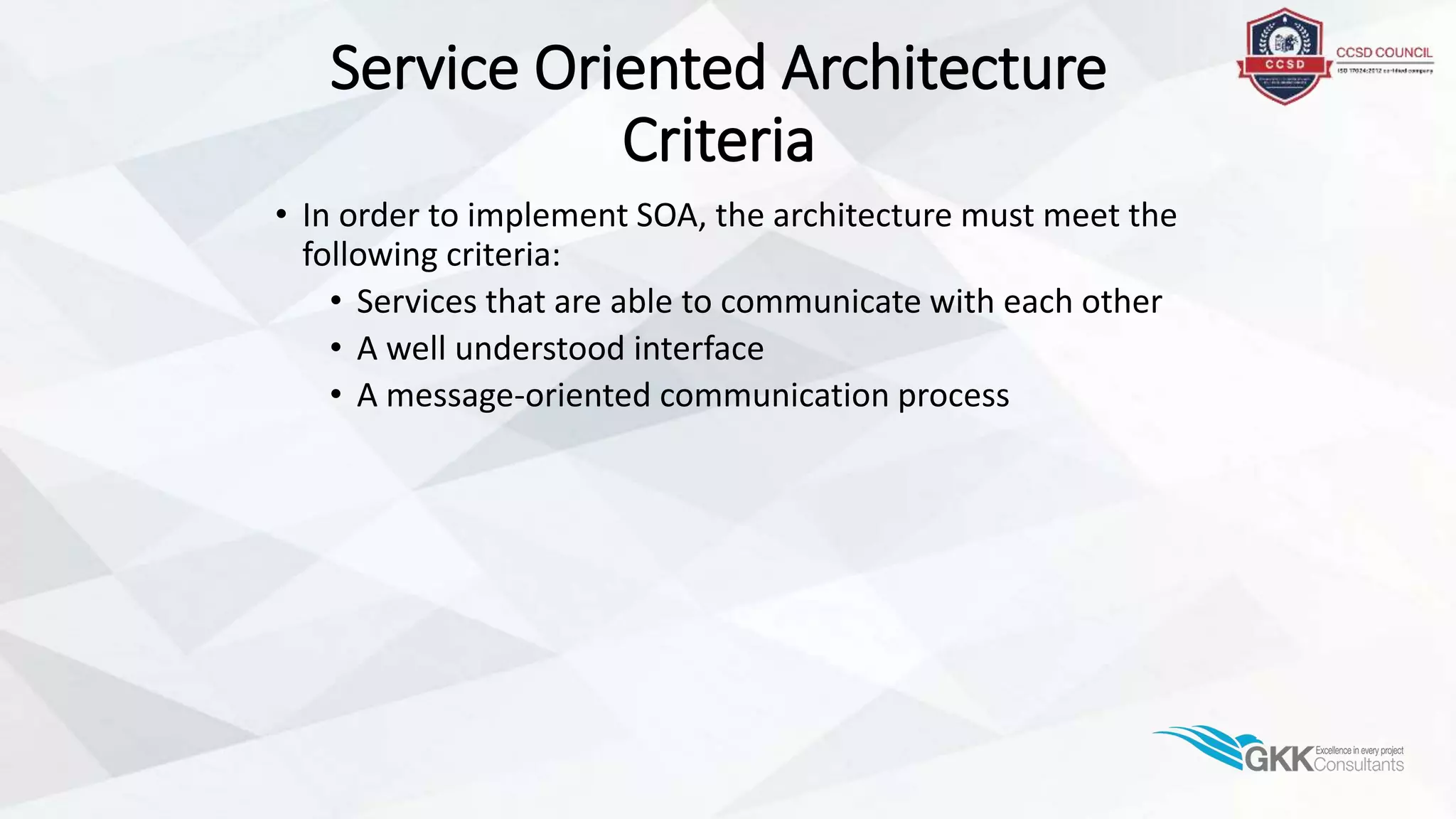 Service Oriented Architecture
Criteria
• In order to implement SOA, the architecture must meet the
following criteria:
• Services that are able to communicate with each other
• A well understood interface
• A message-oriented communication process
 