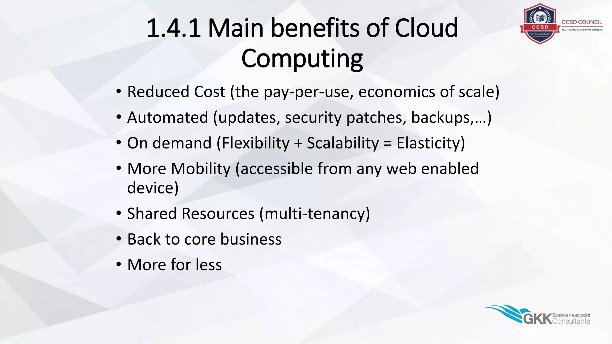 1.4.1 Main benefits of Cloud
Computing
• Reduced Cost (the pay-per-use, economics of scale)
• Automated (updates, security patches, backups,…)
• On demand (Flexibility + Scalability = Elasticity)
• More Mobility (accessible from any web enabled
device)
• Shared Resources (multi-tenancy)
• Back to core business
• More for less
 
