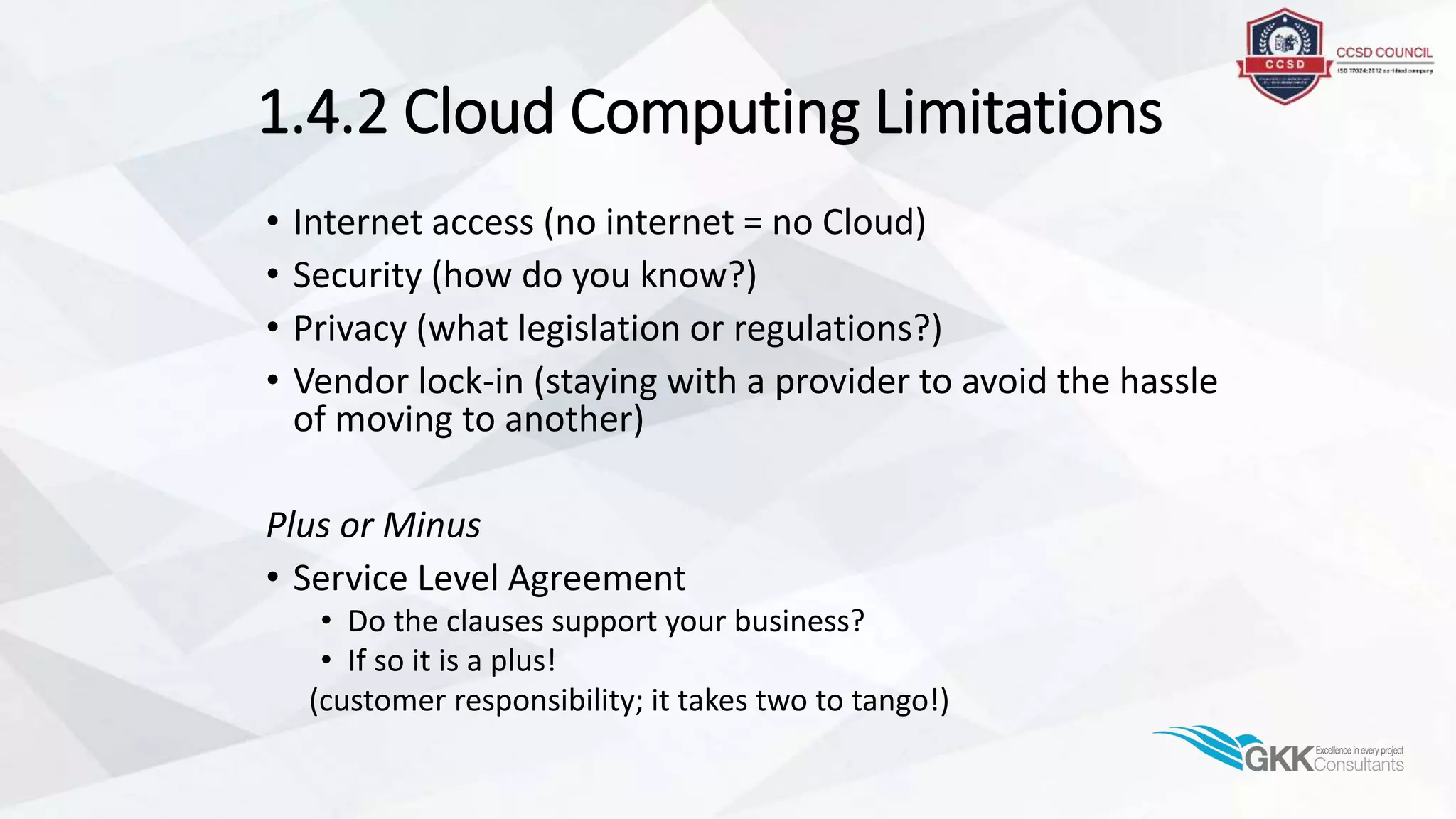 1.4.2 Cloud Computing Limitations
• Internet access (no internet = no Cloud)
• Security (how do you know?)
• Privacy (what legislation or regulations?)
• Vendor lock-in (staying with a provider to avoid the hassle
of moving to another)
Plus or Minus
• Service Level Agreement
• Do the clauses support your business?
• If so it is a plus!
(customer responsibility; it takes two to tango!)
 