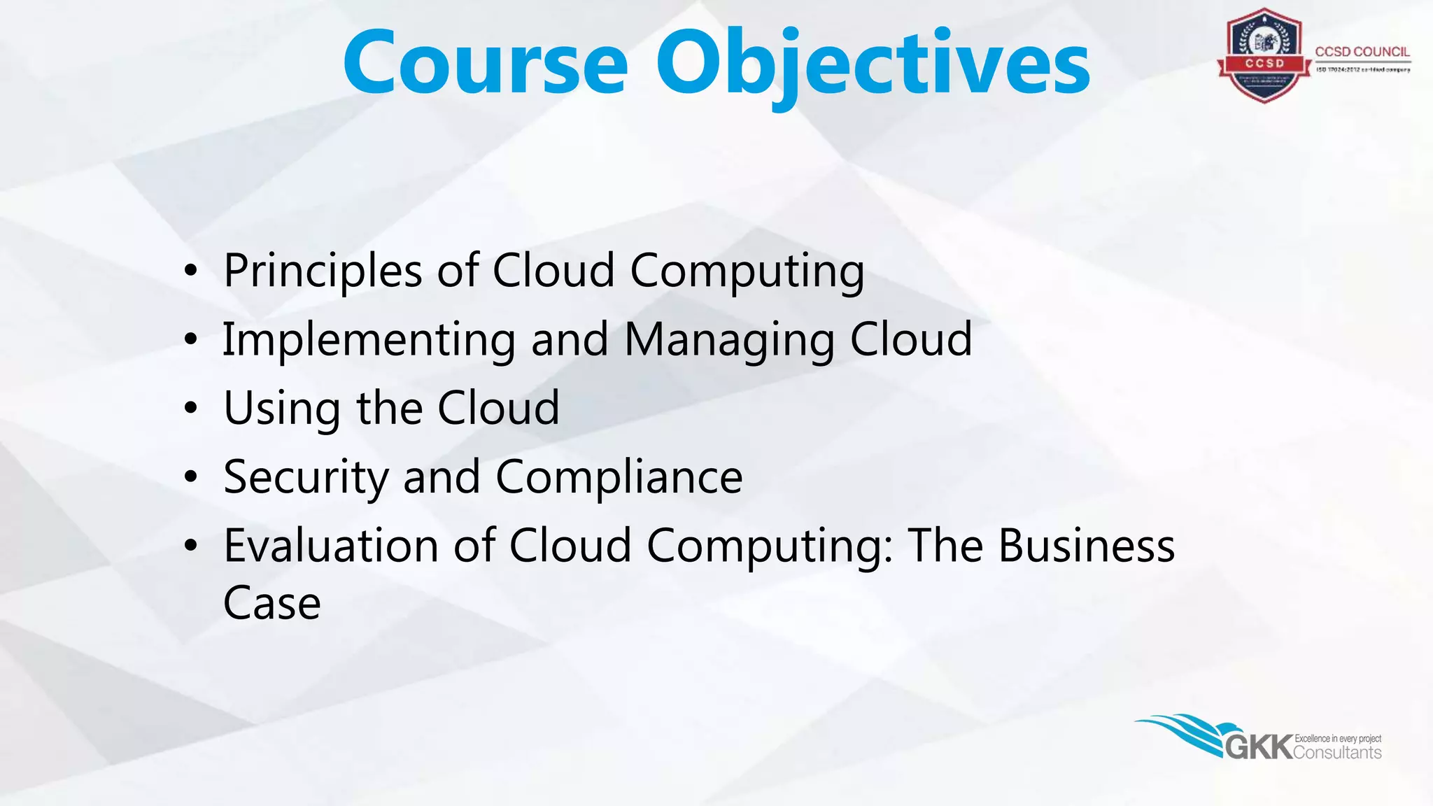 • Principles of Cloud Computing
• Implementing and Managing Cloud
• Using the Cloud
• Security and Compliance
• Evaluation of Cloud Computing: The Business
Case
Course Objectives
 