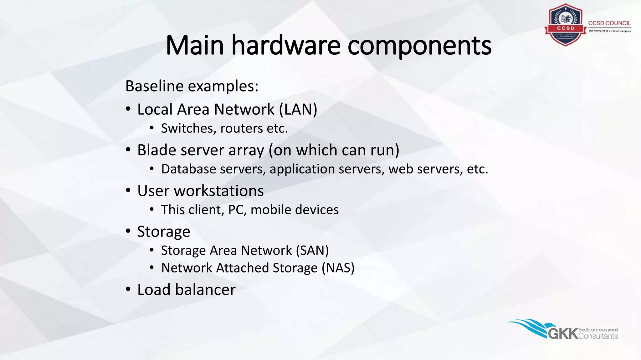 Main hardware components
Baseline examples:
• Local Area Network (LAN)
• Switches, routers etc.
• Blade server array (on which can run)
• Database servers, application servers, web servers, etc.
• User workstations
• This client, PC, mobile devices
• Storage
• Storage Area Network (SAN)
• Network Attached Storage (NAS)
• Load balancer
 