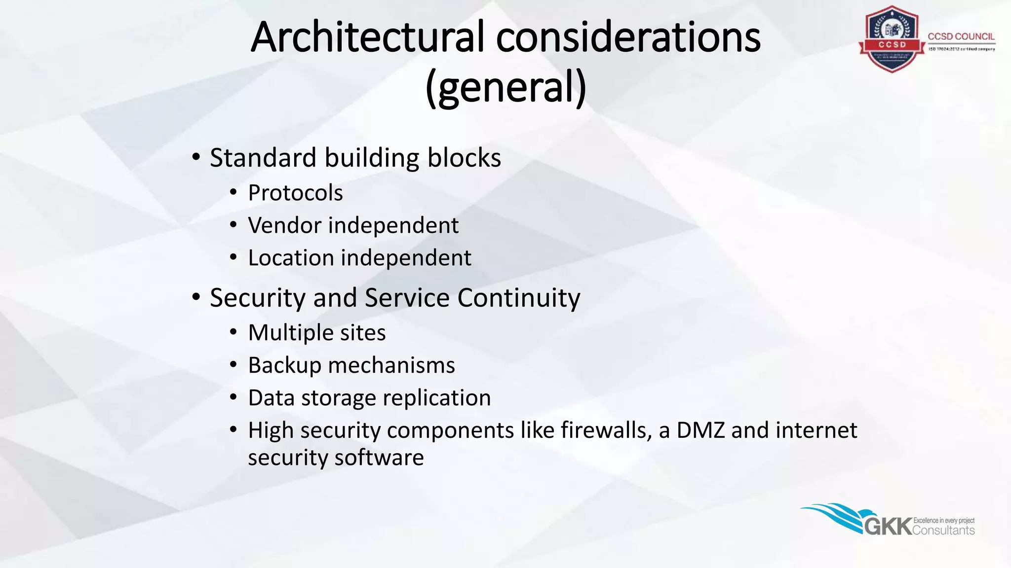 Architectural considerations
(general)
• Standard building blocks
• Protocols
• Vendor independent
• Location independent
• Security and Service Continuity
• Multiple sites
• Backup mechanisms
• Data storage replication
• High security components like firewalls, a DMZ and internet
security software
 