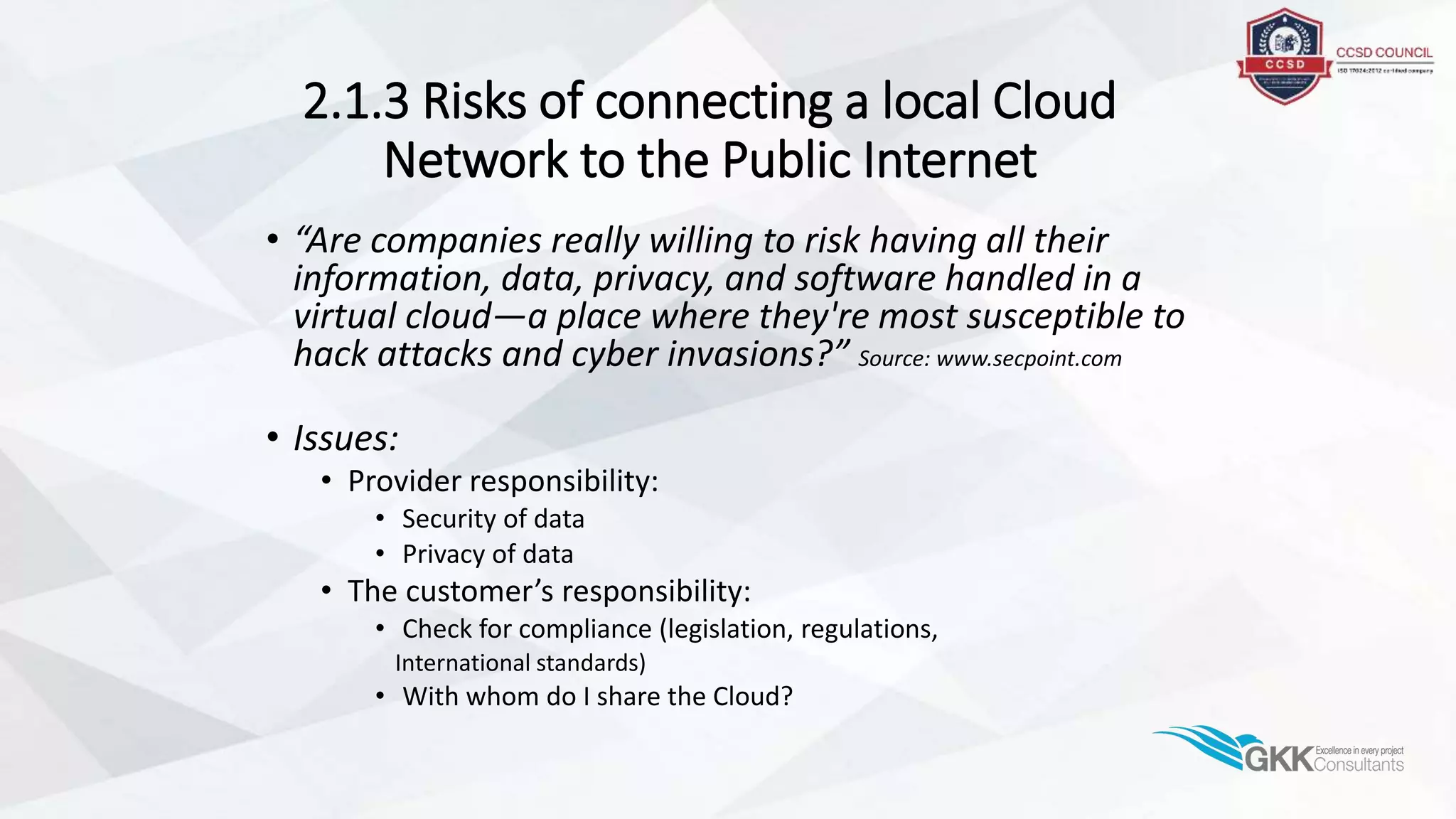 2.1.3 Risks of connecting a local Cloud
Network to the Public Internet
• “Are companies really willing to risk having all their
information, data, privacy, and software handled in a
virtual cloud—a place where they're most susceptible to
hack attacks and cyber invasions?” Source: www.secpoint.com
• Issues:
• Provider responsibility:
• Security of data
• Privacy of data
• The customer’s responsibility:
• Check for compliance (legislation, regulations,
International standards)
• With whom do I share the Cloud?
 