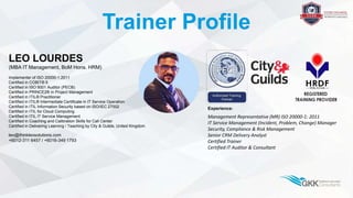 Trainer Profile
LEO LOURDES
(MBA IT Management, BoM Hons. HRM)
Implementer of ISO 20000-1:2011
Certified in COBIT® 5
Certified in ISO 9001 Auditor (PECB)
Certified in PRINCE2® in Project Management
Certified in ITIL® Practitioner
Certified in ITIL® Intermediate Certificate in IT Service Operation
Certified in ITIL Information Security based on ISO/IEC 27002
Certified in ITIL for Cloud Computing
Certified in ITIL IT Service Management
Certified in Coaching and Calibration Skills for Call Center
Certified in Delivering Learning / Teaching by City & Guilds, United Kingdom
leo@thinkleosolutions.com
+6012-311 6457 / +6016-349 1793
Experience:
Management Representative (MR) ISO 20000-1: 2011
IT Service Management (Incident, Problem, Change) Manager
Security, Compliance & Risk Management
Senior CRM Delivery Analyst
Certified Trainer
Certified IT Auditor & Consultant
 