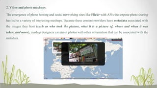 2. Video and photo mashups
The emergence of photo hosting and social networking sites like Flickr with APIs that expose photo sharing
has led to a variety of interesting mashups. Because these content providers have metadata associated with
the images they host (such as who took the picture, what it is a picture of, where and when it was
taken, and more), mashup designers can mash photos with other information that can be associated with the
metadata.

 