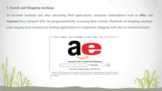 3. Search and Shopping mashups
To facilitate mashups and other interesting Web applications, consumer marketplaces such as eBay and
Amazon have released APIs for programmatically accessing their content. Hundreds of shopping mashups
exist ranging from commercial desktop applications to comparison shopping web sites to whimsical hacks.

 