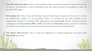  The API/content providers. These are the providers of the content being mashed. It denotes the process
by which a tool attempts to extract information from the content provider by attempting to parse the
provider's Web pages.
 The mashup site. This is where the mashup is hosted. Interestingly enough, just because this is where
the mashup logic resides, it is not necessarily where it is executed. On one hand, mashups can be
implemented similarly to traditional Web applications using server-side dynamic content generation
technologies like Java servlets, PHP or ASP. The benefits of client-side mashing include less overhead
on behalf of the mashup server (data can be retrieved directly from the content provider).
 The client's Web browser. This is where the application is rendered graphically and where user
interaction takes place.

 