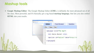 Mashup tools
 Google Mashup Editor: The Google Mashup Editor (GME), is defiantly the most advanced out of all
the ones. Most powerful, and It's basically got a tag based markup language, that lets you also embed
HTML into your results.

 