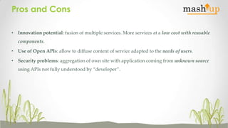 Pros and Cons
• Innovation potential: fusion of multiple services. More services at a low cost with reusable
components.
• Use of Open APIs: allow to diffuse content of service adapted to the needs of users.
• Security problems: aggregation of own site with application coming from unknown source
using APIs not fully understood by “developer”.

 