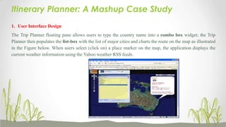 Itinerary Planner: A Mashup Case Study
1. User Interface Design
The Trip Planner floating pane allows users to type the country name into a combo box widget; the Trip
Planner then populates the list-box with the list of major cities and charts the route on the map as illustrated
in the Figure below. When users select (click on) a place marker on the map, the application displays the
current weather information using the Yahoo weather RSS feeds.

 