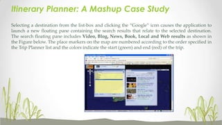 Itinerary Planner: A Mashup Case Study
Selecting a destination from the list-box and clicking the “Google” icon causes the application to
launch a new floating pane containing the search results that relate to the selected destination.
The search floating pane includes Video, Blog, News, Book, Local and Web results as shown in
the Figure below. The place markers on the map are numbered according to the order specified in
the Trip Planner list and the colors indicate the start (green) and end (red) of the trip.

 