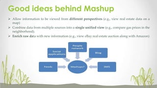 Good ideas behind Mashup
 Allow information to be viewed from different perspectives (e.g., view real estate data on a
map)
 Combine data from multiple sources into a single unified view (e.g., compare gas prices in the
neighborhood).
 Enrich raw data with new information (e.g., view eBay real estate auction along with Amazon)

 