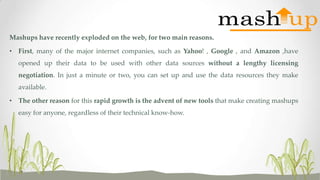 Mashups have recently exploded on the web, for two main reasons.
• First, many of the major internet companies, such as Yahoo! , Google , and Amazon ,have
opened up their data to be used with other data sources without a lengthy licensing
negotiation. In just a minute or two, you can set up and use the data resources they make

available.
• The other reason for this rapid growth is the advent of new tools that make creating mashups
easy for anyone, regardless of their technical know-how.

 