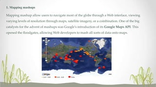 1. Mapping mashups
Mapping mashup allow users to navigate most of the globe through a Web interface, viewing
varying levels of resolution through maps, satellite imagery, or a combination. One of the big
catalysts for the advent of mashups was Google's introduction of its Google Maps API. This
opened the floodgates, allowing Web developers to mash all sorts of data onto maps.

 