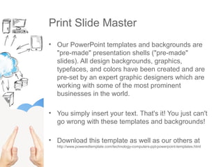 Print Slide Master
• Our PowerPoint templates and backgrounds are
"pre-made" presentation shells ("pre-made"
slides). All design backgrounds, graphics,
typefaces, and colors have been created and are
pre-set by an expert graphic designers which are
working with some of the most prominent
businesses in the world.
• You simply insert your text. That's it! You just can't
go wrong with these templates and backgrounds!
• Download this template as well as our others at
http://www.poweredtemplate.com/technology-computers-ppt-powerpoint-templates.html