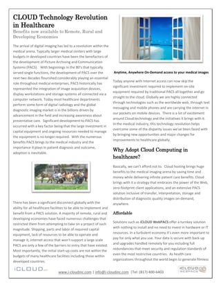 CLOUD Technology Revolution
in Healthcare
Benefits now available to Remote, Rural and
Developing Economies

The arrival of digital imaging has led to a revolution within the
medical arena. Typically larger medical centers with large
budgets in developed countries have been the benefactors of
the development of Picture Archiving and Communication
Systems (PACS). With beginnings in the 80’s that typically
served single functions, the development of PACS over the           Anytime, Anywhere On-Demand access to your medical images
next two decades flourished considerably playing an essential
                                                                    Today anyone with Internet access can now skip the
role throughout medical enterprises. PACS historically has
                                                                    significant investment required to implement on-site
represented the integration of image acquisition devices,
                                                                    equipment required by traditional PACS all together and go
display workstations and storage systems all connected via a
                                                                    straight to the cloud. Globally we are highly connected
computer network. Today most healthcare departments
                                                                    through technologies such as the worldwide web, through text
perform some form of digital radiology and the global
                                                                    messaging and mobile phones and are carrying the internet in
diagnostic imaging market is in the billions driven by
                                                                    our pockets on mobile devices. There is a lot of excitement
advancement in the field and increasing awareness about
                                                                    around Cloud technology and the initiatives it brings with it.
preventative care. Significant development to PACS has
                                                                    In the medical industry, this technology revolution helps
occurred with a key factor being that the large investment in
                                                                    overcome some of the disparity issues we’ve been faced with
capital equipment and ongoing resources needed to manage
                                                                    by bringing new opportunities and major changes for
the equipment is no longer required. With the numerous
                                                                    improvements to healthcare globally.
benefits PACS brings to the medical industry and the
importance it plays in patient diagnosis and outcome,
                                                                    Why Adopt Cloud Computing in
adoption is inevitable.
                                                                    healthcare?
                                                                    Basically, we can’t afford not to. Cloud hosting brings huge
                                                                    benefits to the medical imaging arena by saving time and
                                                                    money while delivering infinite patient care benefits. Cloud
                                                                    brings with it a strategy that embraces the power of the Web,
                                                                    zero-footprint client applications, and an extensive PACS
                                                                    solution inclusive of transfer, interpretation, storage and
                                                                    distribution of diagnostic quality images on-demand,
There has been a significant disconnect globally with the           anywhere.
ability for all healthcare facilities to be able to implement and
benefit from a PACS solution. A majority of remote, rural and       Affordable
developing economies have faced numerous challenges that
                                                                    Solutions such as iCLOUD WebPACS offer a turnkey solution
restricted them from attempting to take on a project of such
                                                                    with nothing to install and no need to invest in hardware or IT
magnitude. Shipping, parts and labor of required capital
                                                                    resources. In a turbulent economy it’s even more important to
equipment, lack of resources to be able to operate and
                                                                    pay for only what you use. Your data is secure with back-up
manage it, internet access that won’t support a large scale
                                                                    and upgrades handled remotely for you including full
PACS are only a few of the barriers to entry that have existed.
                                                                    redundancies that meet security and regulation standards of
Most importantly, the initial start-up costs are not within the
                                                                    even the most restrictive countries. As health care
budgets of many healthcare facilities including those within
                                                                    organizations throughout the world begin to generate filmless
developed countries.

                               www.i-cloudinc.com | info@i-cloudinc.com |Tel: (817) 400-6403
 