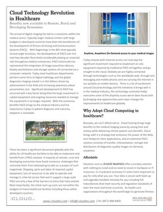 Cloud Technology Revolution
in Healthcare
Benefits now available to Remote, Rural and
Developing Economies

The arrival of digital imaging has led to a revolution within the
medical arena. Typically larger medical centers with large
budgets in developed countries have been the benefactors of
the development of Picture Archiving and Communication
Systems (PACS). With beginnings in the 80’s that typically
served single functions, the development of PACS over the           Anytime, Anywhere On-Demand access to your medical images
next two decades flourished considerably playing an essential
                                                                    Today anyone with Internet access can now skip the
role throughout medical enterprises. PACS historically has
                                                                    significant investment required to implement on-site
represented the integration of image acquisition devices,
                                                                    equipment required by traditional PACS all together and go
display workstations and storage systems all connected via a
                                                                    straight to the cloud. Globally we are highly connected
computer network. Today most healthcare departments
                                                                    through technologies such as the worldwide web, through text
perform some form of digital radiology and the global
                                                                    messaging and mobile phones and are carrying the internet in
diagnostic imaging market is in the billions driven by
                                                                    our pockets on mobile devices. There is a lot of excitement
advancement in the field and increasing awareness about
                                                                    around Cloud technology and the initiatives it brings with it.
preventative care. Significant development to PACS has
                                                                    In the medical industry, this technology revolution helps
occurred with a key factor being that the large investment in
                                                                    overcome some of the disparity issues we’ve been faced with
capital equipment and ongoing resources needed to manage
                                                                    by bringing new opportunities and major changes for
the equipment is no longer required. With the numerous
                                                                    improvements to healthcare globally.
benefits PACS brings to the medical industry and the
importance it plays in patient diagnosis and outcome,
                                                                    Why Adopt Cloud Computing in
adoption is inevitable.
                                                                    healthcare?
                                                                    Basically, we can’t afford not to. Cloud hosting brings huge
                                                                    benefits to the medical imaging arena by saving time and
                                                                    money while delivering infinite patient care benefits. Cloud
                                                                    brings with it a strategy that embraces the power of the Web,
                                                                    zero-footprint client applications, and an extensive PACS
                                                                    solution inclusive of transfer, interpretation, storage and
                                                                    distribution of diagnostic quality images on-demand,
There has been a significant disconnect globally with the           anywhere.
ability for all healthcare facilities to be able to implement and
benefit from a PACS solution. A majority of remote, rural and       Affordable
developing economies have faced numerous challenges that
                                                                    Solutions such as iCLOUD WebPACS offer a turnkey solution
restricted them from attempting to take on a project of such
                                                                    with nothing to install and no need to invest in hardware or IT
magnitude. Shipping, parts and labor of required capital
                                                                    resources. In a turbulent economy it’s even more important to
equipment, lack of resources to be able to operate and
                                                                    pay for only what you use. Your data is secure with back-up
manage it, internet access that won’t support a large scale
                                                                    and upgrades handled remotely for you including full
PACS are only a few of the barriers to entry that have existed.
                                                                    redundancies that meet security and regulation standards of
Most importantly, the initial start-up costs are not within the
                                                                    even the most restrictive countries. As health care
budgets of many healthcare facilities including those within
                                                                    organizations throughout the world begin to generate filmless
developed countries.

                               www.i-cloudinc.com | info@i-cloudinc.com |Tel: (817) 400-6403
 