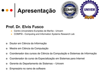 ApresentaçãoProf. Dr. Elvis FuscoCentro UniversitárioEurípides de Marília - UnivemCOMPSI - Computing and Information Systems Research LabDoutoremCiênciadaInformaçãoMestreemCiênciadaComputaçãoCoordenador dos cursos de CiênciadaComputação e Sistemas de InformaçãoCoordenador do curso de EspecializaçãoemSistemaspara InternetGerente do Departamento de Sistemas – UnivemEmpresário no ramo de software